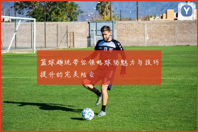 篮球趣玩带你领略球场魅力与技巧提升的完美结合