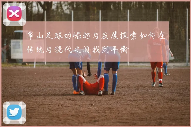 华山足球的崛起与发展探索如何在传统与现代之间找到平衡