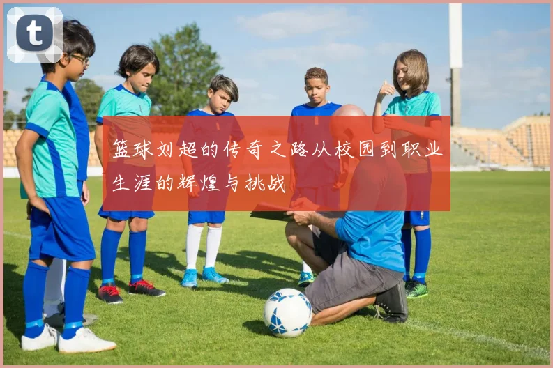 篮球刘超的传奇之路从校园到职业生涯的辉煌与挑战