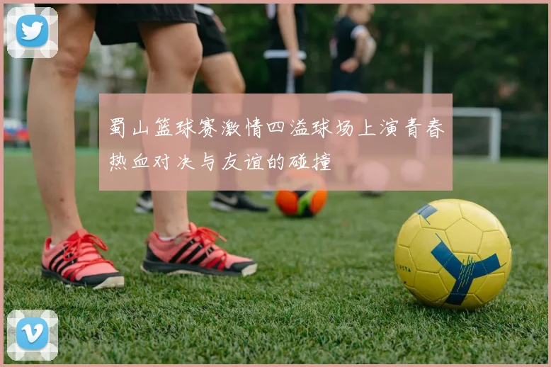 蜀山篮球赛激情四溢球场上演青春热血对决与友谊的碰撞