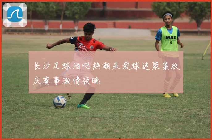 长沙足球酒吧热潮来袭球迷聚集欢庆赛事激情夜晚