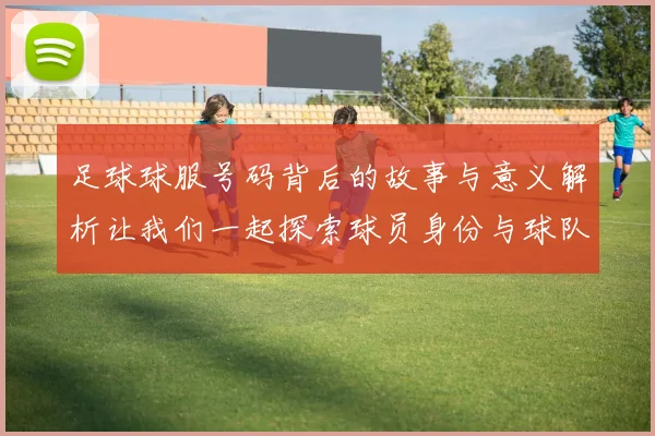 足球球服号码背后的故事与意义解析让我们一起探索球员身份与球队文化的深刻联系